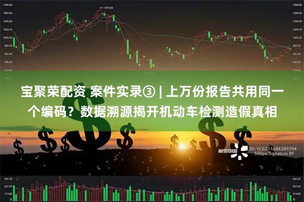 宝聚荣配资 案件实录③ | 上万份报告共用同一个编码?数据溯源揭开机动车检测造假真相