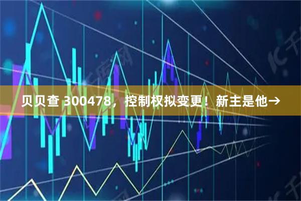 贝贝查 300478，控制权拟变更！新主是他→