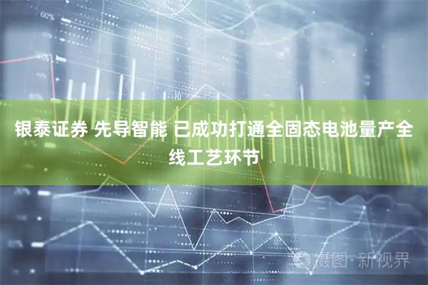 银泰证券 先导智能 已成功打通全固态电池量产全线工艺环节