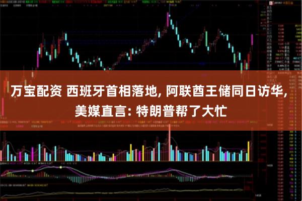 万宝配资 西班牙首相落地, 阿联酋王储同日访华, 美媒直言: 特朗普帮了大忙