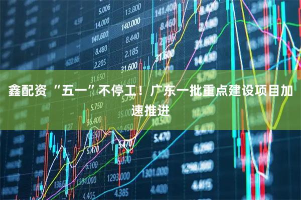 鑫配资 “五一”不停工！广东一批重点建设项目加速推进