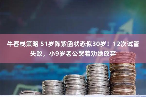 牛客栈策略 51岁陈紫函状态似30岁！12次试管失败，小9岁老公哭着劝她放弃