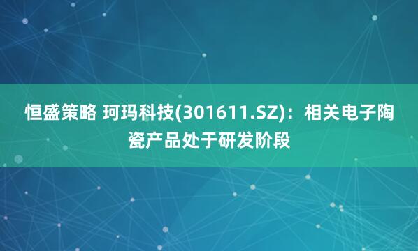 恒盛策略 珂玛科技(301611.SZ)：相关电子陶瓷产品处于研发阶段
