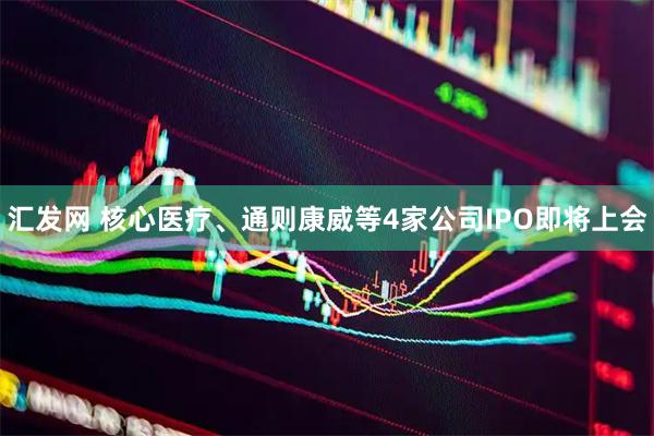 汇发网 核心医疗、通则康威等4家公司IPO即将上会
