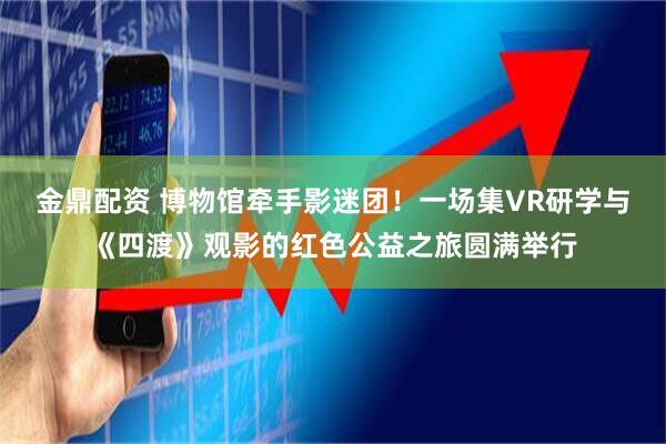 金鼎配资 博物馆牵手影迷团!一场集VR研学与《四渡》观影的红色公益之旅圆满举行