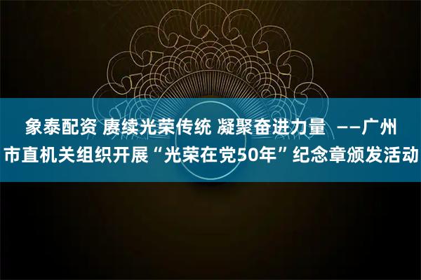 象泰配资 赓续光荣传统 凝聚奋进力量 ——广州市直机关组织开展“光荣在党50年”纪念章颁发活动