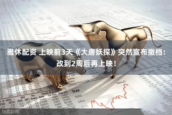 雅休配资 上映前3天《大唐妖探》突然宣布撤档：改到2周后再上映！
