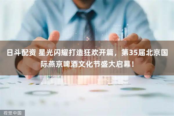 日斗配资 星光闪耀打造狂欢开篇，第35届北京国际燕京啤酒文化节盛大启幕！