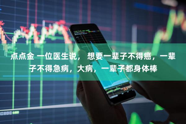 点点金 一位医生说， 想要一辈子不得癌，一辈子不得急病，大病，一辈子都身体棒