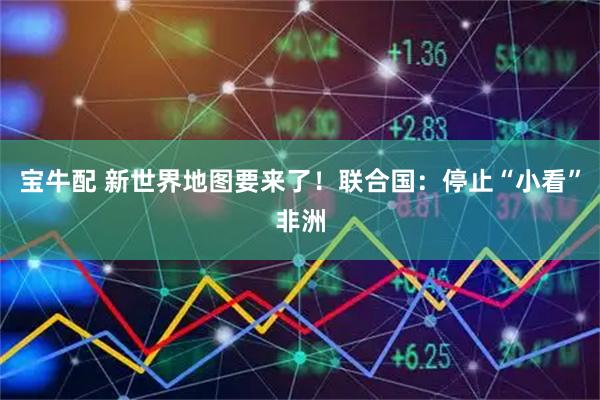宝牛配 新世界地图要来了!联合国:停止“小看”非洲